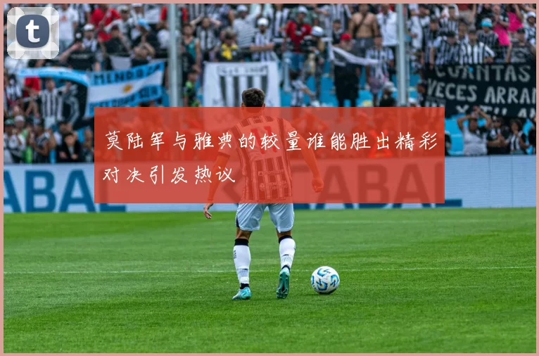 莫陆军与雅典的较量谁能胜出精彩对决引发热议