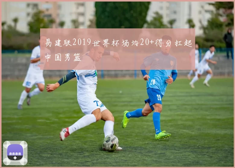 易建联2019世界杯场均20+得分扛起中国男篮
