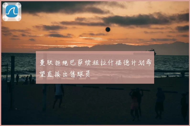 曼联拒绝巴萨续租拉什福德计划希望直接出售球员