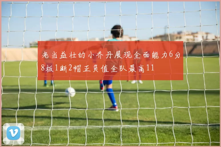 老当益壮的小乔丹展现全面能力6分8板1断2帽正负值全队最高11