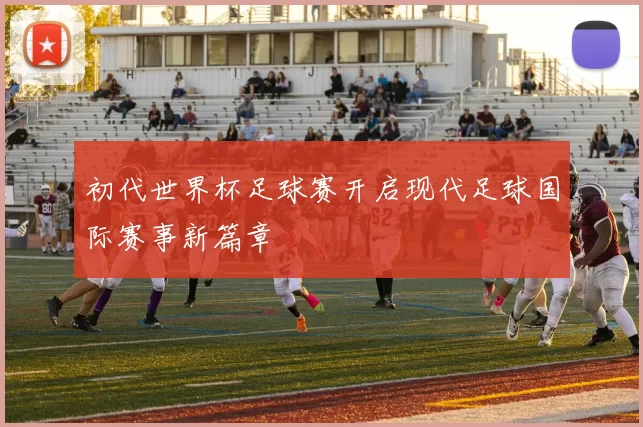 初代世界杯足球赛开启现代足球国际赛事新篇章