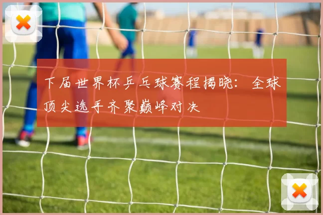 下届世界杯乒乓球赛程揭晓：全球顶尖选手齐聚巅峰对决
