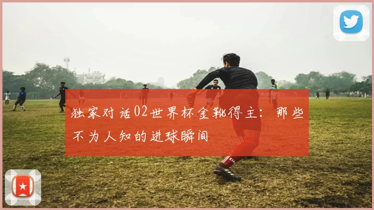 独家对话02世界杯金靴得主:那些不为人知的进球瞬间