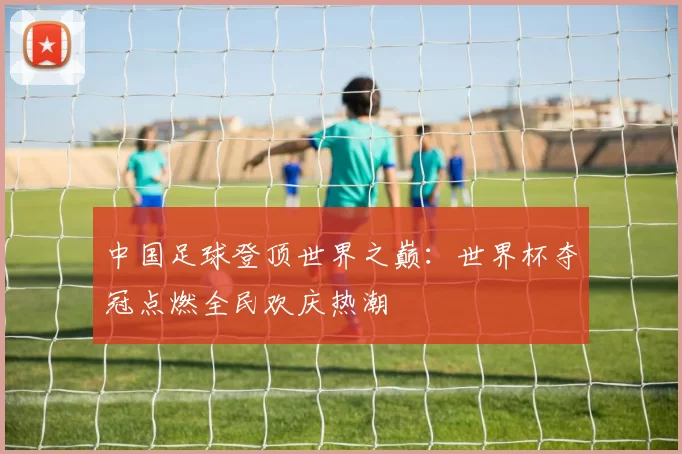 中国足球登顶世界之巅：世界杯夺冠点燃全民欢庆热潮