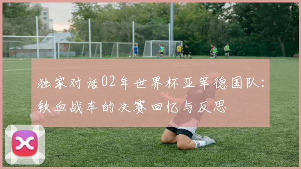 独家对话02年世界杯亚军德国队：铁血战车的决赛回忆与反思