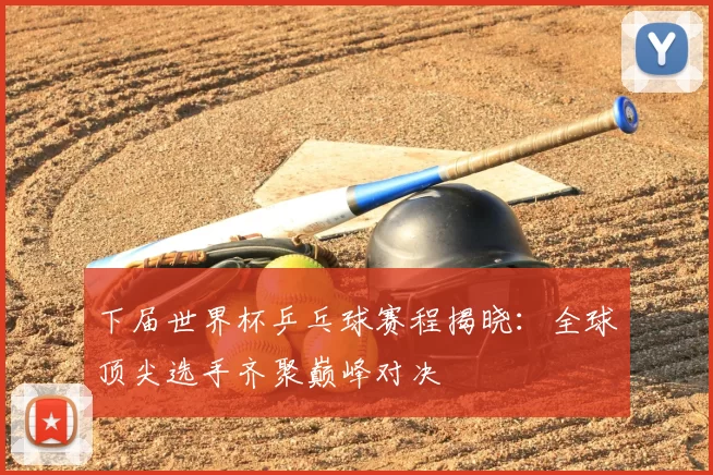 下届世界杯乒乓球赛程揭晓:全球顶尖选手齐聚巅峰对决
