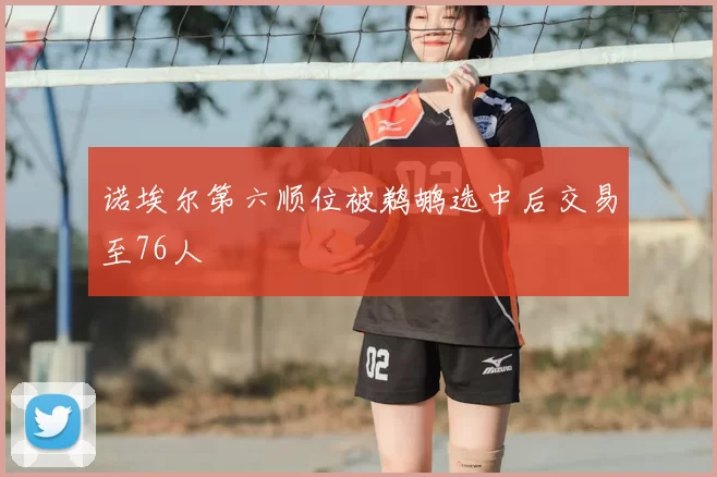 诺埃尔第六顺位被鹈鹕选中后交易至76人