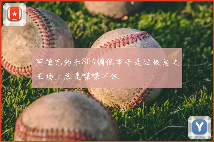 阿德巴约和SGA调侃华子是垃圾话之王场上总是喋喋不休