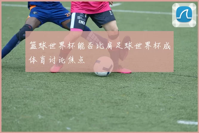 篮球世界杯能否比肩足球世界杯成体育讨论焦点