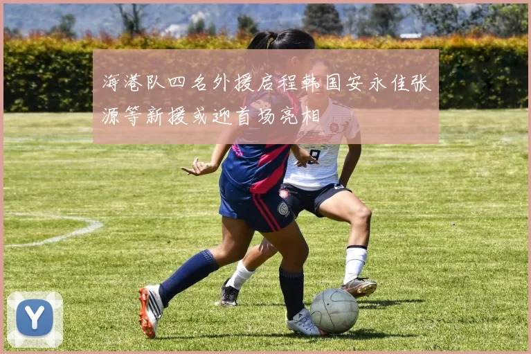海港队四名外援启程韩国安永佳张源等新援或迎首场亮相
