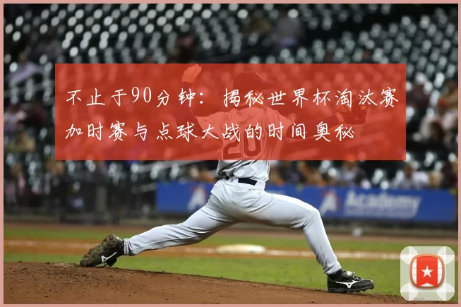 不止于90分钟：揭秘世界杯淘汰赛加时赛与点球大战的时间奥秘