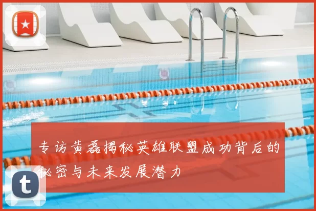 专访黄磊揭秘英雄联盟成功背后的秘密与未来发展潜力