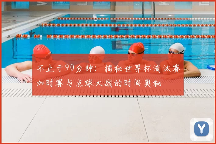 不止于90分钟:揭秘世界杯淘汰赛加时赛与点球大战的时间奥秘