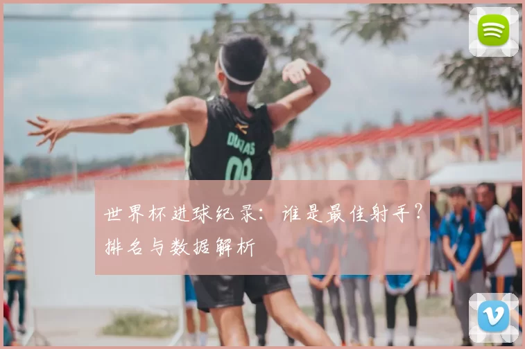 世界杯进球纪录:谁是最佳射手?排名与数据解析