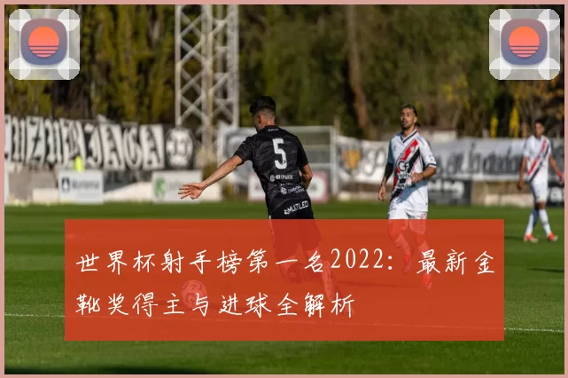 世界杯射手榜第一名2022:最新金靴奖得主与进球全解析