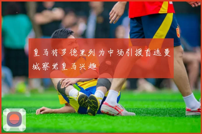 皇马将罗德里列为中场引援首选曼城察觉皇马兴趣
