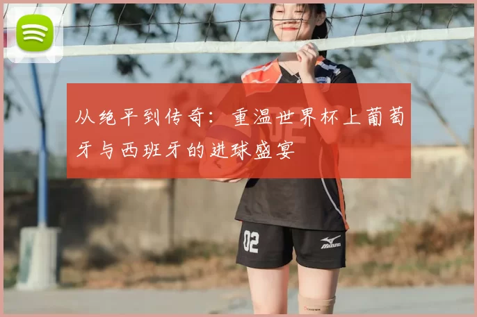 从绝平到传奇:重温世界杯上葡萄牙与西班牙的进球盛宴
