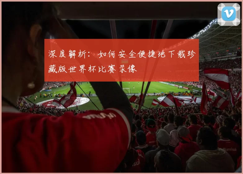深度解析:如何安全便捷地下载珍藏版世界杯比赛录像