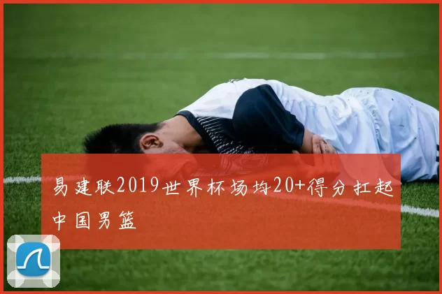 易建联2019世界杯场均20+得分扛起中国男篮
