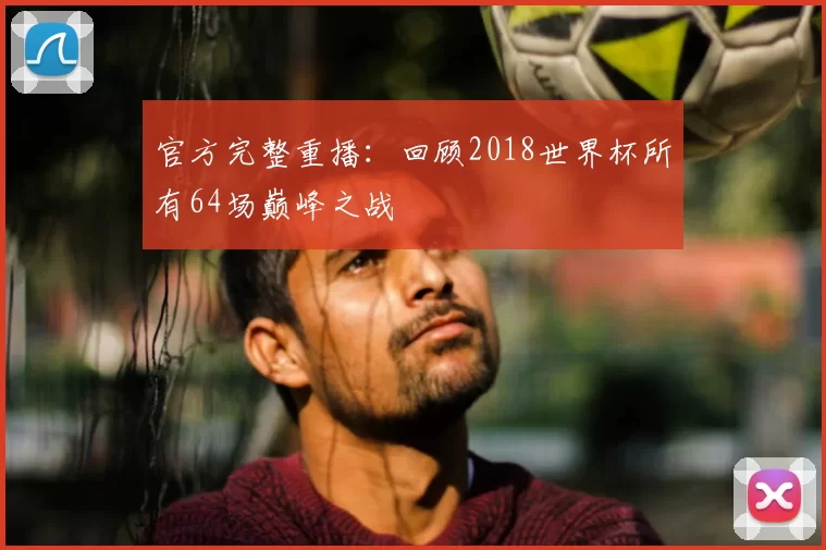官方完整重播：回顾2018世界杯所有64场巅峰之战