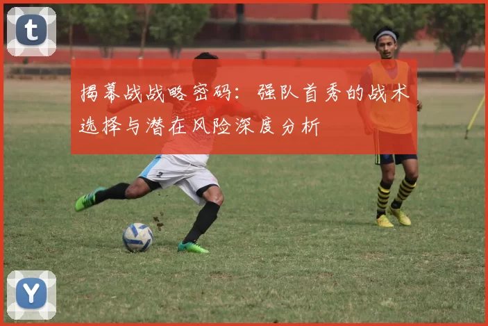 揭幕战战略密码:强队首秀的战术选择与潜在风险深度分析