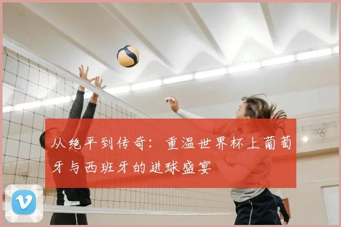 从绝平到传奇：重温世界杯上葡萄牙与西班牙的进球盛宴
