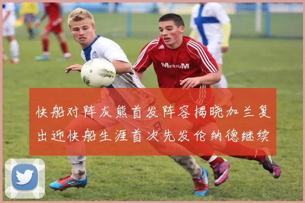 快船对阵灰熊首发阵容揭晓加兰复出迎快船生涯首次先发伦纳德继续出战