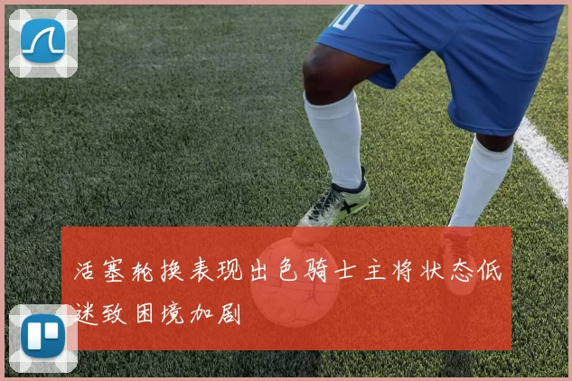 活塞轮换表现出色骑士主将状态低迷致困境加剧