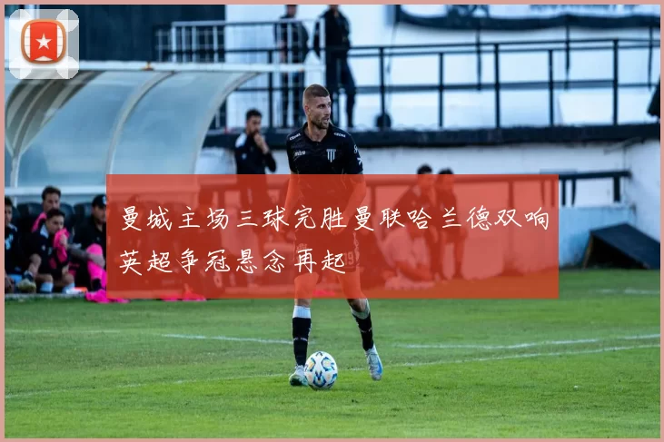 曼城主场三球完胜曼联哈兰德双响英超争冠悬念再起